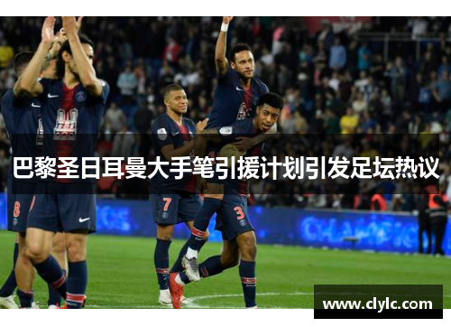 巴黎圣日耳曼大手笔引援计划引发足坛热议